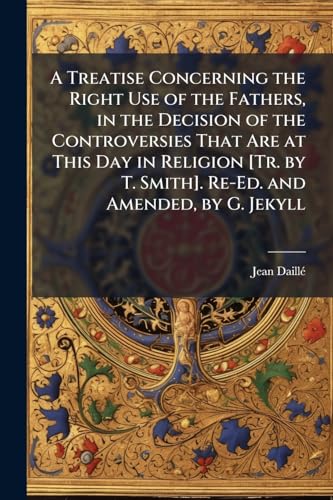 A Treatise Concerning the Right Use of the Fathers, in the Decision of the Controversies That Are at This Day in Religion [Tr. by T. Smith]. Re-Ed. and Amended, by G. Jekyll