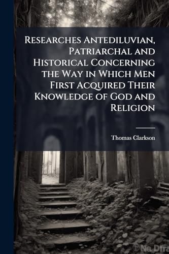 Researches Antediluvian, Patriarchal and Historical Concerning the Way in Which Men First Acquired Their Knowledge of God and Religion