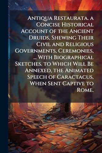 Antiqua Restaurata. a Concise Historical Account of the Ancient Druids, Shewing Their Civil and Religious Governments, Ceremonies, ... With Biographical Sketches. to Which Will Be Annexed, the Animated Speech of Caractacus, When Sent Captive to Rome.