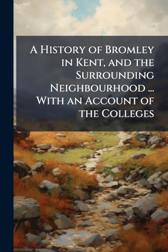 A History of Bromley in Kent, and the Surrounding Neighbourhood ... With an Account of the Colleges