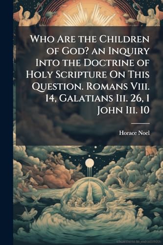 Who Are the Children of God? an Inquiry Into the Doctrine of Holy Scripture On This Question. Romans Viii. 14, Galatians Iii. 26, 1 John Iii. 10
