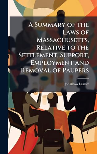 A Summary of the Laws of Massachusetts, Relative to the Settlement, Support, Employment and Removal of Paupers