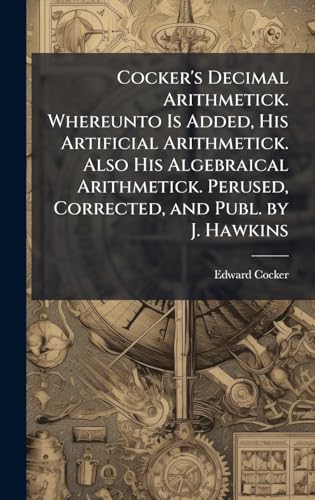 Cocker's Decimal Arithmetick. Whereunto Is Added, His Artificial Arithmetick. Also His Algebraical Arithmetick. Perused, Corrected, and Publ. by J. Hawkins