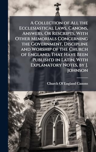 A Collection of All the Ecclesiastical Laws, Canons, Answers, Or Rescripts, With Other Memorials Concerning the Government, Discipline and Worship of the Church of England, That Have Been Publish'd in Latin, With Explanatory Notes, by J. Johnson