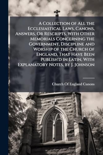 A Collection of All the Ecclesiastical Laws, Canons, Answers, Or Rescripts, With Other Memorials Concerning the Government, Discipline and Worship of the Church of England, That Have Been Publish'd in Latin, With Explanatory Notes, by J. Johnson