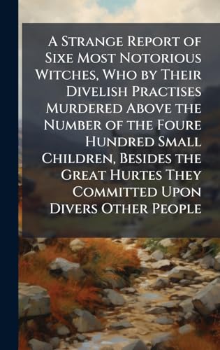 A Strange Report of Sixe Most Notorious Witches, Who by Their Divelish Practises Murdered Above the Number of the Foure Hundred Small Children, Besides the Great Hurtes They Committed Upon Divers Other People