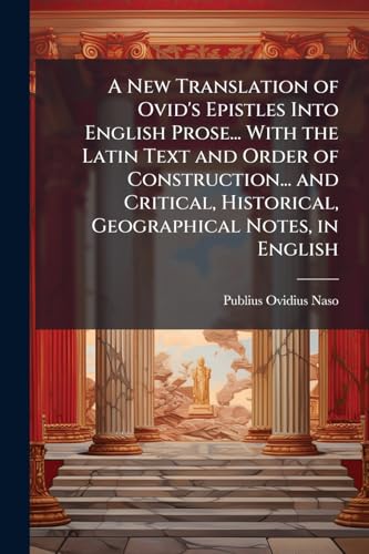 A New Translation of Ovid's Epistles Into English Prose... With the Latin Text and Order of Construction... and Critical, Historical, Geographical Notes, in English