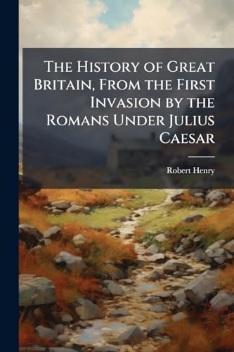 The History of Great Britain, From the First Invasion by the Romans Under Julius Caesar