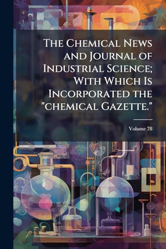 The Chemical News and Journal of Industrial Science; With Which Is Incorporated the 'chemical Gazette.'