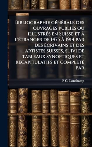 Bibliographie gÃ©nÃ©rale des ouvrages publiÃ©s ou illustrÃ©s en Suisse et Ã  l'Ã©tranger de 1475 Ã  1914 par des Ã©crivains et des artistes suisses, suivi de tableaux synoptiques et rÃ©capitulatifs et completÃ© par