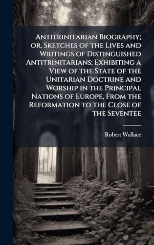 Antitrinitarian Biography; or, Sketches of the Lives and Writings of Distinguished Antitrinitarians; Exhibiting a View of the State of the Unitarian Doctrine and Worship in the Principal Nations of Europe, From the Reformation to the Close of the Seventee