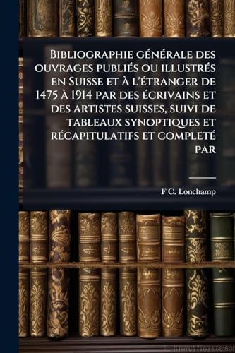Bibliographie gÃ©nÃ©rale des ouvrages publiÃ©s ou illustrÃ©s en Suisse et Ã  l'Ã©tranger de 1475 Ã  1914 par des Ã©crivains et des artistes suisses, suivi de tableaux synoptiques et rÃ©capitulatifs et completÃ© par
