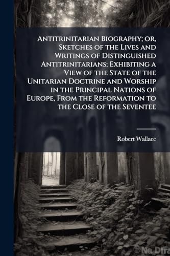 Antitrinitarian Biography; or, Sketches of the Lives and Writings of Distinguished Antitrinitarians; Exhibiting a View of the State of the Unitarian Doctrine and Worship in the Principal Nations of Europe, From the Reformation to the Close of the Seventee