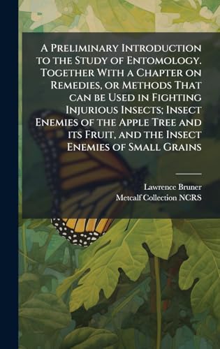 A Preliminary Introduction to the Study of Entomology. Together With a Chapter on Remedies, or Methods That can be Used in Fighting Injurious Insects; Insect Enemies of the Apple Tree and its Fruit, and the Insect Enemies of Small Grains