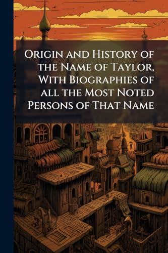 Origin and History of the Name of Taylor, With Biographies of all the Most Noted Persons of That Name