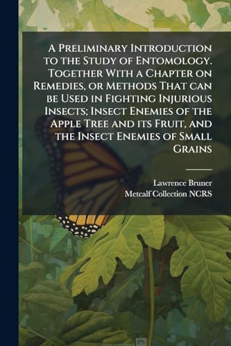 A Preliminary Introduction to the Study of Entomology. Together With a Chapter on Remedies, or Methods That can be Used in Fighting Injurious Insects; Insect Enemies of the Apple Tree and its Fruit, and the Insect Enemies of Small Grains