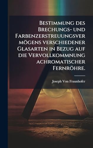 Bestimmung des Brechungs- und FarbenzerstreuungsvermÃ¶gens verschiedener Glasarten in Bezug auf die Vervollkommnung achromatischer FernrÃ¶hre.