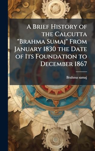A Brief History of the Calcutta 'Brahma Sumaj' From January 1830 the Date of Its Foundation to December 1867