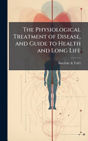 The Physiological Treatment of Disease, and Guide to Health and Long Life