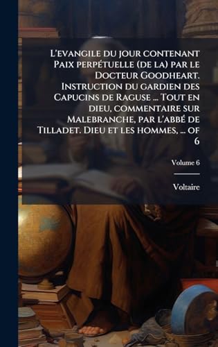 L'evangile du jour contenant Paix perpÃ©tuelle (de la) par le Docteur Goodheart. Instruction du gardien des Capucins de Raguse ... Tout en dieu, commentaire sur Malebranche, par l'abbÃ© de Tilladet. Dieu et les hommes, ... of 6