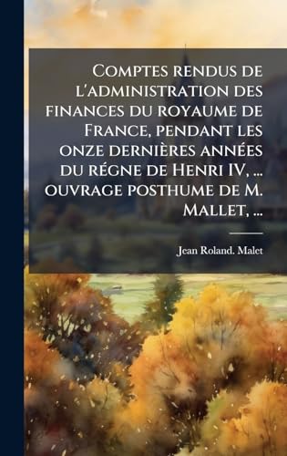 Comptes rendus de l'administration des finances du royaume de France, pendant les onze derniÃ¨res annÃ©es du rÃ©gne de Henri IV, ... ouvrage posthume de M. Mallet, ...