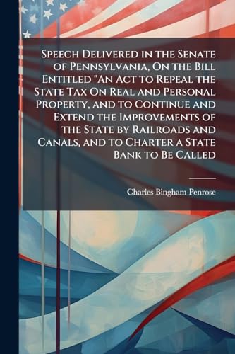 Speech Delivered in the Senate of Pennsylvania, On the Bill Entitled 'An Act to Repeal the State Tax On Real and Personal Property, and to Continue and Extend the Improvements of the State by Railroads and Canals, and to Charter a State Bank to Be Called