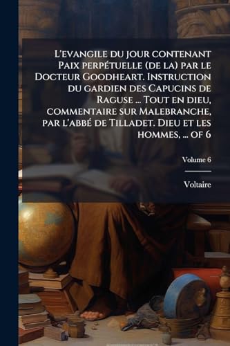 L'evangile du jour contenant Paix perpÃ©tuelle (de la) par le Docteur Goodheart. Instruction du gardien des Capucins de Raguse ... Tout en dieu, commentaire sur Malebranche, par l'abbÃ© de Tilladet. Dieu et les hommes, ... of 6