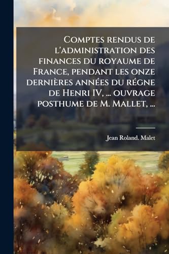 Comptes rendus de l'administration des finances du royaume de France, pendant les onze derniÃ¨res annÃ©es du rÃ©gne de Henri IV, ... ouvrage posthume de M. Mallet, ...