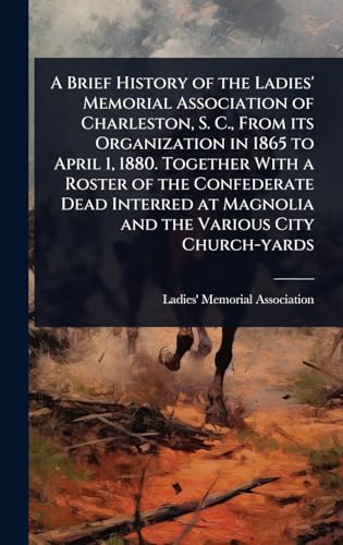 A Brief History of the Ladies' Memorial Association of Charleston, S. C., From its Organization in 1865 to April 1, 1880. Together With a Roster of the Confederate Dead Interred at Magnolia and the Various City Church-yards