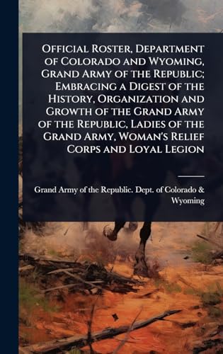 Official Roster, Department of Colorado and Wyoming, Grand Army of the Republic; Embracing a Digest of the History, Organization and Growth of the Grand Army of the Republic, Ladies of the Grand Army, Woman's Relief Corps and Loyal Legion