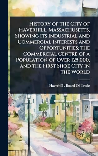 History of the City of Haverhill, Massachusetts, Showing its Industrial and Commercial Interests and Opportunities; the Commercial Centre of a Population of Over 125,000, and the First Shoe City in the World