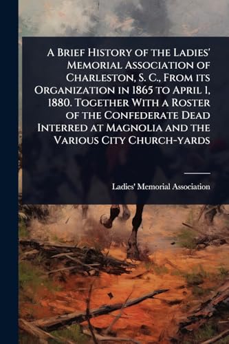 A Brief History of the Ladies' Memorial Association of Charleston, S. C., From its Organization in 1865 to April 1, 1880. Together With a Roster of the Confederate Dead Interred at Magnolia and the Various City Church-yards