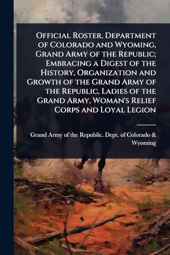 Official Roster, Department of Colorado and Wyoming, Grand Army of the Republic; Embracing a Digest of the History, Organization and Growth of the Grand Army of the Republic, Ladies of the Grand Army, Woman's Relief Corps and Loyal Legion