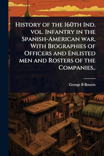 History of the 160th Ind. vol. Infantry in the Spanish-American war, With Biographies of Officers and Enlisted men and Rosters of the Companies..