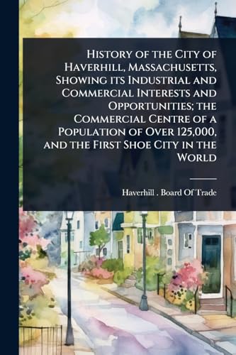 History of the City of Haverhill, Massachusetts, Showing its Industrial and Commercial Interests and Opportunities; the Commercial Centre of a Population of Over 125,000, and the First Shoe City in the World