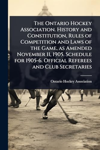 The Ontario Hockey Association. History and Constitution, Rules of Competition and Laws of the Game, as Amended November 11, 1905. Schedule for 1905-6. Official Referees and Club Secretaries