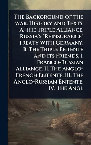 The Background of the war. History and Texts. A. The Triple Alliance. Russia's 'Reinsurance' Treaty With Germany. B. The Triple Entente and its Friends. I. Franco-Russian Alliance. II. The Anglo-French Entente. III. The Anglo-Russian Entente. IV. The Angl