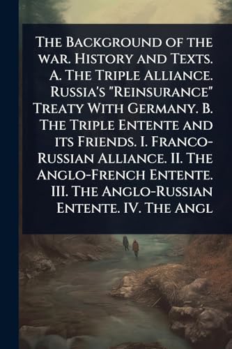 The Background of the war. History and Texts. A. The Triple Alliance. Russia's 'Reinsurance' Treaty With Germany. B. The Triple Entente and its Friends. I. Franco-Russian Alliance. II. The Anglo-French Entente. III. The Anglo-Russian Entente. IV. The Angl