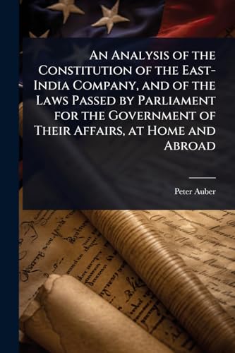 An Analysis of the Constitution of the East-India Company, and of the Laws Passed by Parliament for the Government of Their Affairs, at Home and Abroad