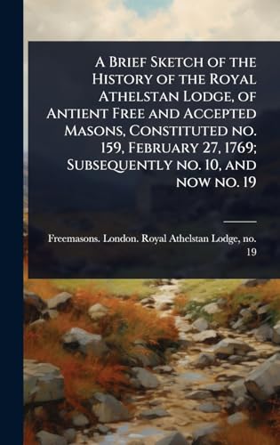 A Brief Sketch of the History of the Royal Athelstan Lodge, of Antient Free and Accepted Masons, Constituted no. 159, February 27, 1769; Subsequently no. 10, and now no. 19