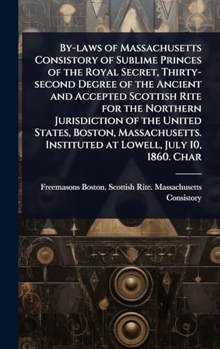 By-laws of Massachusetts Consistory of Sublime Princes of the Royal Secret, Thirty-second Degree of the Ancient and Accepted Scottish Rite for the Northern Jurisdiction of the United States, Boston, Massachusetts. Instituted at Lowell, July 10, 1860. Char