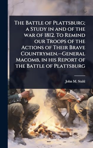 The Battle of Plattsburg; a Study in and of the war of 1812. To Remind our Troops of the Actions of Their Brave Countrymen.--General Macomb, in his Report of the Battle of Plattsburg