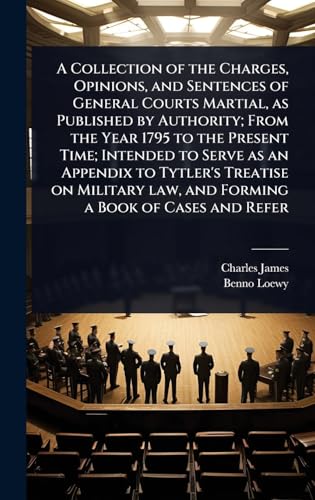 A Collection of the Charges, Opinions, and Sentences of General Courts Martial, as Published by Authority; From the Year 1795 to the Present Time; Intended to Serve as an Appendix to Tytler's Treatise on Military law, and Forming a Book of Cases and Refer