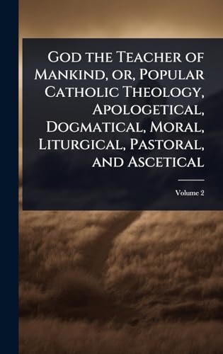 God the Teacher of Mankind, or, Popular Catholic Theology, Apologetical, Dogmatical, Moral, Liturgical, Pastoral, and Ascetical
