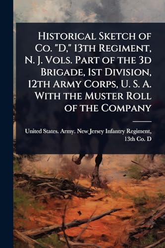 Historical Sketch of Co. 'D,' 13th Regiment, N. J. Vols. Part of the 3d Brigade, 1st Division, 12th Army Corps, U. S. A. With the Muster Roll of the Company