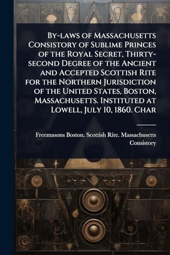 By-laws of Massachusetts Consistory of Sublime Princes of the Royal Secret, Thirty-second Degree of the Ancient and Accepted Scottish Rite for the Northern Jurisdiction of the United States, Boston, Massachusetts. Instituted at Lowell, July 10, 1860. Char