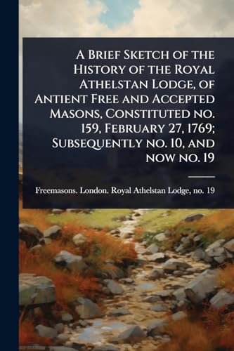 A Brief Sketch of the History of the Royal Athelstan Lodge, of Antient Free and Accepted Masons, Constituted no. 159, February 27, 1769; Subsequently no. 10, and now no. 19