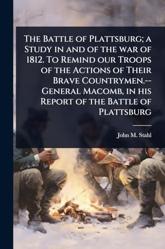 The Battle of Plattsburg; a Study in and of the war of 1812. To Remind our Troops of the Actions of Their Brave Countrymen.--General Macomb, in his Report of the Battle of Plattsburg