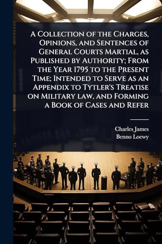 A Collection of the Charges, Opinions, and Sentences of General Courts Martial, as Published by Authority; From the Year 1795 to the Present Time; Intended to Serve as an Appendix to Tytler's Treatise on Military law, and Forming a Book of Cases and Refer