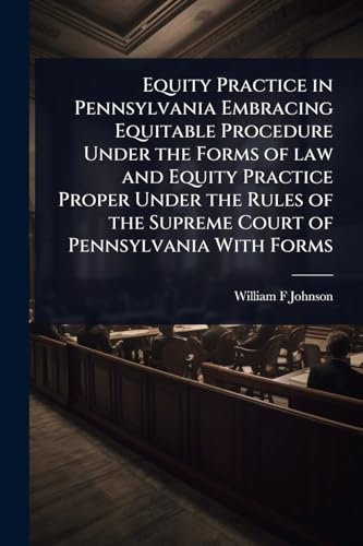 Equity Practice in Pennsylvania Embracing Equitable Procedure Under the Forms of law and Equity Practice Proper Under the Rules of the Supreme Court of Pennsylvania With Forms